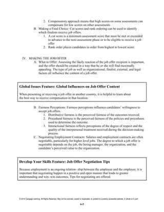 © 2014 Cengage Learning. All Rights Reserved. May not be scanned, copied or duplicated, or posted to a publicly accessible website, in whole or in part
6-5
2. Compensatory approach means that high scores on some assessments can
compensate for low scores on other assessments
B. Making a Final Choice: Cut scores and rank ordering can be used to identify
which finalists receive job offers.
1. A cut score is a minimum assessment score that must be met or exceeded
to advance to the next assessment phase or to be eligible to receive a job
offer
2. Rank order places candidates in order from highest to lowest score.
IV. MAKING THE JOB OFFER
A. What to Offer: Assessing the likely reaction of the job offer recipient is important,
and the offer should be created in a way that he or she will find maximally
appealing. The type of job as well as organizational, finalist, external, and legal
factors all influence the content of a job offer.
Global Issues Feature: Global Influences on Job Offer Content
When presenting or receiving a job offer in another country, it is helpful to learn about
the best way to receive compensation in that location.
B. Fairness Perceptions: Fairness perceptions influence candidates’ willingness to
accept job offers.
1. Distributive fairness is the perceived fairness of the outcomes received.
2. Procedural fairness is the perceived fairness of the policies and procedures
used to determine the outcome.
3. Interactional fairness reflects perceptions of the degree of respect and the
quality of the interpersonal treatment received during the decision-making
process.
C. Negotiating Employment Contracts: Salaries and employment contracts are often
negotiable, particularly for higher level jobs. The degree to which a job offer is
negotiable depends on the job, the hiring manager, the organization, and the
candidate’s perceived value to the organization.
Develop Your Skills Feature: Job Offer Negotiation Tips
Because employment is an ongoing relation- ship between the employee and the employer, it is
important that negotiating happen in a positive and open manner that leads to greater
understanding and win–win outcomes. Tips for negotiating are offered.
 