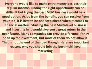 Everyone would like to make extra money besides their
    regular income. Finding the right opportunity can be
   difficult but trying the best MLM business would be a
good option. Aside from the benefits you can receive from
 your job, it is best to be one step ahead when it comes to
  financial matters. Starting the best Multi-level business
   and investing in it would give you a great return in the
near future. Many companies can provide a fortune if they
open up for investment, but most of them do not allow it.
That is not the end of the road though. Here are important
      reasons why you should join the best multi-level
                           marketing.
 