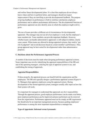 8
Chapter 6: Performance Management and Appraisal
© 2016 Cengage Learning. All Rights Reserved. May not be scanned, copied or duplicated, or posted to a publicly accessible website, in whole or in part.
and outline future developmental plans. It is clear that employees do not always
know where and how to perform better, and managers should not expect
improvement if they are unwilling to provide developmental feedback. The purpose
of giving feedback on performance is both to reinforce satisfactory employee
performance and to address performance deficiencies. The developmental function of
performance appraisal can also identify areas in which the employee might wish to
grow.
The use of teams provides a different set of circumstances for developmental
appraisals. The manager may not see all of an employee’s work, but the employee’s
team members do. Team members can provide important feedback. However,
whether teams can handle administrative appraisals is still subject to debate; clearly
some cannot. When teams are allowed to design appraisal systems, they tend to “get
rid of judgment” and avoid decisions based on a team member’s performance. Thus,
group appraisal may be best suited for developmental rather than administrative
purposes.
C. Decisions about the Performance-Appraisal Process
A number of decisions must be made when designing performance appraisal systems.
Some important ones involve identifying the appraisal responsibilities of the HR unit
and of the operating managers, selecting the type of appraisal system to use, and
establishing the timing of appraisals.
Appraisal Responsibilities
If done properly, the appraisal process can benefit both the organization and the
employees. The HR unit typically designs a performance appraisal system (Figure 6-
5). Managers then appraise employees using the appraisal system. During
development of the formal appraisal system, managers usually offer input on how the
final system will work.
It is important for managers to understand that appraisals are their responsibility.
Through the appraisal process, good employee performance can be made even better,
poor employee performance can be improved and poor performers can be removed
from the organization. Performance appraisal must not be simply an HR requirement
but should also be an important management process, because guiding employees’
performance is among the most important responsibilities a manager has.
Type of Appraisals: Informal versus Systematic
 