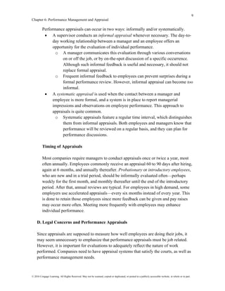 9
Chapter 6: Performance Management and Appraisal
© 2016 Cengage Learning. All Rights Reserved. May not be scanned, copied or duplicated, or posted to a publicly accessible website, in whole or in part.
Performance appraisals can occur in two ways: informally and/or systematically.
• A supervisor conducts an informal appraisal whenever necessary. The day-to-
day working relationship between a manager and an employee offers an
opportunity for the evaluation of individual performance.
o A manager communicates this evaluation through various conversations
on or off the job, or by on-the-spot discussion of a specific occurrence.
Although such informal feedback is useful and necessary, it should not
replace formal appraisal.
o Frequent informal feedback to employees can prevent surprises during a
formal performance review. However, informal appraisal can become too
informal.
• A systematic appraisal is used when the contact between a manager and
employee is more formal, and a system is in place to report managerial
impressions and observations on employee performance. This approach to
appraisals is quite common.
o Systematic appraisals feature a regular time interval, which distinguishes
them from informal appraisals. Both employees and managers know that
performance will be reviewed on a regular basis, and they can plan for
performance discussions.
Timing of Appraisals
Most companies require managers to conduct appraisals once or twice a year, most
often annually. Employees commonly receive an appraisal 60 to 90 days after hiring,
again at 6 months, and annually thereafter. Probationary or introductory employees,
who are new and in a trial period, should be informally evaluated often—perhaps
weekly for the first month, and monthly thereafter until the end of the introductory
period. After that, annual reviews are typical. For employees in high demand, some
employers use accelerated appraisals—every six months instead of every year. This
is done to retain those employees since more feedback can be given and pay raises
may occur more often. Meeting more frequently with employees may enhance
individual performance.
D. Legal Concerns and Performance Appraisals
Since appraisals are supposed to measure how well employees are doing their jobs, it
may seem unnecessary to emphasize that performance appraisals must be job related.
However, it is important for evaluations to adequately reflect the nature of work
performed. Companies need to have appraisal systems that satisfy the courts, as well as
performance management needs.
 