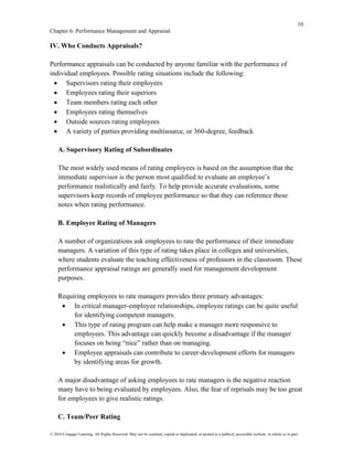 10
Chapter 6: Performance Management and Appraisal
© 2016 Cengage Learning. All Rights Reserved. May not be scanned, copied or duplicated, or posted to a publicly accessible website, in whole or in part.
IV. Who Conducts Appraisals?
Performance appraisals can be conducted by anyone familiar with the performance of
individual employees. Possible rating situations include the following:
• Supervisors rating their employees
• Employees rating their superiors
• Team members rating each other
• Employees rating themselves
• Outside sources rating employees
• A variety of parties providing multisource, or 360-degree, feedback
A. Supervisory Rating of Subordinates
The most widely used means of rating employees is based on the assumption that the
immediate supervisor is the person most qualified to evaluate an employee’s
performance realistically and fairly. To help provide accurate evaluations, some
supervisors keep records of employee performance so that they can reference these
notes when rating performance.
B. Employee Rating of Managers
A number of organizations ask employees to rate the performance of their immediate
managers. A variation of this type of rating takes place in colleges and universities,
where students evaluate the teaching effectiveness of professors in the classroom. These
performance appraisal ratings are generally used for management development
purposes.
Requiring employees to rate managers provides three primary advantages:
• In critical manager-employee relationships, employee ratings can be quite useful
for identifying competent managers.
• This type of rating program can help make a manager more responsive to
employees. This advantage can quickly become a disadvantage if the manager
focuses on being “nice” rather than on managing.
• Employee appraisals can contribute to career-development efforts for managers
by identifying areas for growth.
A major disadvantage of asking employees to rate managers is the negative reaction
many have to being evaluated by employees. Also, the fear of reprisals may be too great
for employees to give realistic ratings.
C. Team/Peer Rating
 