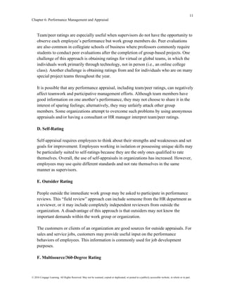 11
Chapter 6: Performance Management and Appraisal
© 2016 Cengage Learning. All Rights Reserved. May not be scanned, copied or duplicated, or posted to a publicly accessible website, in whole or in part.
Team/peer ratings are especially useful when supervisors do not have the opportunity to
observe each employee’s performance but work group members do. Peer evaluations
are also common in collegiate schools of business where professors commonly require
students to conduct peer evaluations after the completion of group-based projects. One
challenge of this approach is obtaining ratings for virtual or global teams, in which the
individuals work primarily through technology, not in person (i.e., an online college
class). Another challenge is obtaining ratings from and for individuals who are on many
special project teams throughout the year.
It is possible that any performance appraisal, including team/peer ratings, can negatively
affect teamwork and participative management efforts. Although team members have
good information on one another’s performance, they may not choose to share it in the
interest of sparing feelings; alternatively, they may unfairly attack other group
members. Some organizations attempt to overcome such problems by using anonymous
appraisals and/or having a consultant or HR manager interpret team/peer ratings.
D. Self-Rating
Self-appraisal requires employees to think about their strengths and weaknesses and set
goals for improvement. Employees working in isolation or possessing unique skills may
be particularly suited to self-ratings because they are the only ones qualified to rate
themselves. Overall, the use of self-appraisals in organizations has increased. However,
employees may use quite different standards and not rate themselves in the same
manner as supervisors.
E. Outsider Rating
People outside the immediate work group may be asked to participate in performance
reviews. This “field review” approach can include someone from the HR department as
a reviewer, or it may include completely independent reviewers from outside the
organization. A disadvantage of this approach is that outsiders may not know the
important demands within the work group or organization.
The customers or clients of an organization are good sources for outside appraisals. For
sales and service jobs, customers may provide useful input on the performance
behaviors of employees. This information is commonly used for job development
purposes.
F. Multisource/360-Degree Rating
 