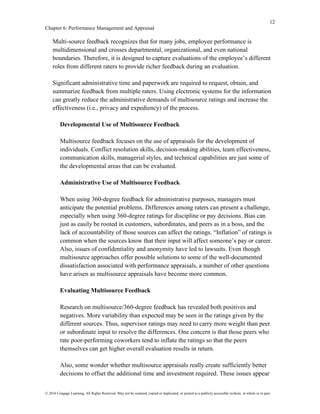12
Chapter 6: Performance Management and Appraisal
© 2016 Cengage Learning. All Rights Reserved. May not be scanned, copied or duplicated, or posted to a publicly accessible website, in whole or in part.
Multi-source feedback recognizes that for many jobs, employee performance is
multidimensional and crosses departmental, organizational, and even national
boundaries. Therefore, it is designed to capture evaluations of the employee’s different
roles from different raters to provide richer feedback during an evaluation.
Significant administrative time and paperwork are required to request, obtain, and
summarize feedback from multiple raters. Using electronic systems for the information
can greatly reduce the administrative demands of multisource ratings and increase the
effectiveness (i.e., privacy and expediency) of the process.
Developmental Use of Multisource Feedback
Multisource feedback focuses on the use of appraisals for the development of
individuals. Conflict resolution skills, decision-making abilities, team effectiveness,
communication skills, managerial styles, and technical capabilities are just some of
the developmental areas that can be evaluated.
Administrative Use of Multisource Feedback
When using 360-degree feedback for administrative purposes, managers must
anticipate the potential problems. Differences among raters can present a challenge,
especially when using 360-degree ratings for discipline or pay decisions. Bias can
just as easily be rooted in customers, subordinates, and peers as in a boss, and the
lack of accountability of those sources can affect the ratings. “Inflation” of ratings is
common when the sources know that their input will affect someone’s pay or career.
Also, issues of confidentiality and anonymity have led to lawsuits. Even though
multisource approaches offer possible solutions to some of the well-documented
dissatisfaction associated with performance appraisals, a number of other questions
have arisen as multisource appraisals have become more common.
Evaluating Multisource Feedback
Research on multisource/360-degree feedback has revealed both positives and
negatives. More variability than expected may be seen in the ratings given by the
different sources. Thus, supervisor ratings may need to carry more weight than peer
or subordinate input to resolve the differences. One concern is that those peers who
rate poor-performing coworkers tend to inflate the ratings so that the peers
themselves can get higher overall evaluation results in return.
Also, some wonder whether multisource appraisals really create sufficiently better
decisions to offset the additional time and investment required. These issues appear
 