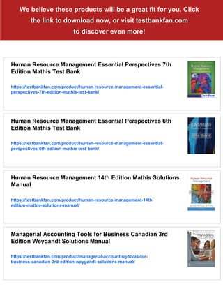 We believe these products will be a great fit for you. Click
the link to download now, or visit testbankfan.com
to discover even more!
Human Resource Management Essential Perspectives 7th
Edition Mathis Test Bank
https://testbankfan.com/product/human-resource-management-essential-
perspectives-7th-edition-mathis-test-bank/
Human Resource Management Essential Perspectives 6th
Edition Mathis Test Bank
https://testbankfan.com/product/human-resource-management-essential-
perspectives-6th-edition-mathis-test-bank/
Human Resource Management 14th Edition Mathis Solutions
Manual
https://testbankfan.com/product/human-resource-management-14th-
edition-mathis-solutions-manual/
Managerial Accounting Tools for Business Canadian 3rd
Edition Weygandt Solutions Manual
https://testbankfan.com/product/managerial-accounting-tools-for-
business-canadian-3rd-edition-weygandt-solutions-manual/
 