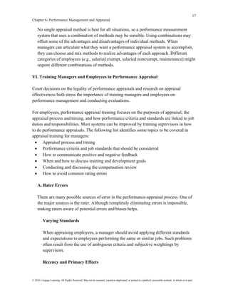 17
Chapter 6: Performance Management and Appraisal
© 2016 Cengage Learning. All Rights Reserved. May not be scanned, copied or duplicated, or posted to a publicly accessible website, in whole or in part.
No single appraisal method is best for all situations, so a performance measurement
system that uses a combination of methods may be sensible. Using combinations may
offset some of the advantages and disadvantages of individual methods. When
managers can articulate what they want a performance appraisal system to accomplish,
they can choose and mix methods to realize advantages of each approach. Different
categories of employees (e.g., salaried exempt, salaried nonexempt, maintenance) might
require different combinations of methods.
VI. Training Managers and Employees in Performance Appraisal
Court decisions on the legality of performance appraisals and research on appraisal
effectiveness both stress the importance of training managers and employees on
performance management and conducting evaluations.
For employees, performance appraisal training focuses on the purposes of appraisal, the
appraisal process and timing, and how performance criteria and standards are linked to job
duties and responsibilities. Most systems can be improved by training supervisors in how
to do performance appraisals. The following list identifies some topics to be covered in
appraisal training for managers:
• Appraisal process and timing
• Performance criteria and job standards that should be considered
• How to communicate positive and negative feedback
• When and how to discuss training and development goals
• Conducting and discussing the compensation review
• How to avoid common rating errors
A. Rater Errors
There are many possible sources of error in the performance-appraisal process. One of
the major sources is the rater. Although completely eliminating errors is impossible,
making raters aware of potential errors and biases helps.
Varying Standards
When appraising employees, a manager should avoid applying different standards
and expectations to employees performing the same or similar jobs. Such problems
often result from the use of ambiguous criteria and subjective weightings by
supervisors.
Recency and Primacy Effects
 