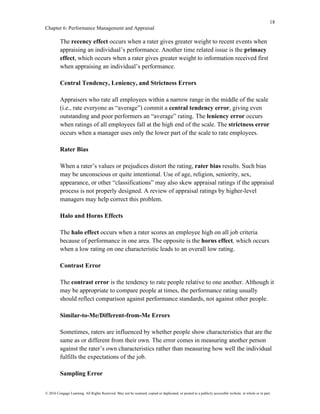 18
Chapter 6: Performance Management and Appraisal
© 2016 Cengage Learning. All Rights Reserved. May not be scanned, copied or duplicated, or posted to a publicly accessible website, in whole or in part.
The recency effect occurs when a rater gives greater weight to recent events when
appraising an individual’s performance. Another time related issue is the primacy
effect, which occurs when a rater gives greater weight to information received first
when appraising an individual’s performance.
Central Tendency, Leniency, and Strictness Errors
Appraisers who rate all employees within a narrow range in the middle of the scale
(i.e., rate everyone as “average”) commit a central tendency error, giving even
outstanding and poor performers an “average” rating. The leniency error occurs
when ratings of all employees fall at the high end of the scale. The strictness error
occurs when a manager uses only the lower part of the scale to rate employees.
Rater Bias
When a rater’s values or prejudices distort the rating, rater bias results. Such bias
may be unconscious or quite intentional. Use of age, religion, seniority, sex,
appearance, or other “classifications” may also skew appraisal ratings if the appraisal
process is not properly designed. A review of appraisal ratings by higher-level
managers may help correct this problem.
Halo and Horns Effects
The halo effect occurs when a rater scores an employee high on all job criteria
because of performance in one area. The opposite is the horns effect, which occurs
when a low rating on one characteristic leads to an overall low rating.
Contrast Error
The contrast error is the tendency to rate people relative to one another. Although it
may be appropriate to compare people at times, the performance rating usually
should reflect comparison against performance standards, not against other people.
Similar-to-Me/Different-from-Me Errors
Sometimes, raters are influenced by whether people show characteristics that are the
same as or different from their own. The error comes in measuring another person
against the rater’s own characteristics rather than measuring how well the individual
fulfills the expectations of the job.
Sampling Error
 
