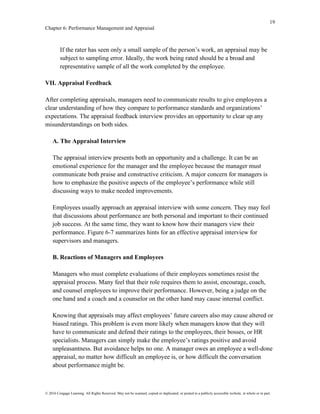 19
Chapter 6: Performance Management and Appraisal
© 2016 Cengage Learning. All Rights Reserved. May not be scanned, copied or duplicated, or posted to a publicly accessible website, in whole or in part.
If the rater has seen only a small sample of the person’s work, an appraisal may be
subject to sampling error. Ideally, the work being rated should be a broad and
representative sample of all the work completed by the employee.
VII. Appraisal Feedback
After completing appraisals, managers need to communicate results to give employees a
clear understanding of how they compare to performance standards and organizations’
expectations. The appraisal feedback interview provides an opportunity to clear up any
misunderstandings on both sides.
A. The Appraisal Interview
The appraisal interview presents both an opportunity and a challenge. It can be an
emotional experience for the manager and the employee because the manager must
communicate both praise and constructive criticism. A major concern for managers is
how to emphasize the positive aspects of the employee’s performance while still
discussing ways to make needed improvements.
Employees usually approach an appraisal interview with some concern. They may feel
that discussions about performance are both personal and important to their continued
job success. At the same time, they want to know how their managers view their
performance. Figure 6-7 summarizes hints for an effective appraisal interview for
supervisors and managers.
B. Reactions of Managers and Employees
Managers who must complete evaluations of their employees sometimes resist the
appraisal process. Many feel that their role requires them to assist, encourage, coach,
and counsel employees to improve their performance. However, being a judge on the
one hand and a coach and a counselor on the other hand may cause internal conflict.
Knowing that appraisals may affect employees’ future careers also may cause altered or
biased ratings. This problem is even more likely when managers know that they will
have to communicate and defend their ratings to the employees, their bosses, or HR
specialists. Managers can simply make the employee’s ratings positive and avoid
unpleasantness. But avoidance helps no one. A manager owes an employee a well-done
appraisal, no matter how difficult an employee is, or how difficult the conversation
about performance might be.
 