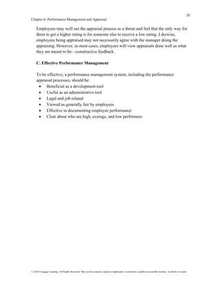 20
Chapter 6: Performance Management and Appraisal
© 2016 Cengage Learning. All Rights Reserved. May not be scanned, copied or duplicated, or posted to a publicly accessible website, in whole or in part.
Employees may well see the appraisal process as a threat and feel that the only way for
them to get a higher rating is for someone else to receive a low rating. Likewise,
employees being appraised may not necessarily agree with the manager doing the
appraising. However, in most cases, employees will view appraisals done well as what
they are meant to be—constructive feedback.
C. Effective Performance Management
To be effective, a performance management system, including the performance
appraisal processes, should be:
• Beneficial as a development tool
• Useful as an administrative tool
• Legal and job related
• Viewed as generally fair by employees
• Effective in documenting employee performance
• Clear about who are high, average, and low performers
 
