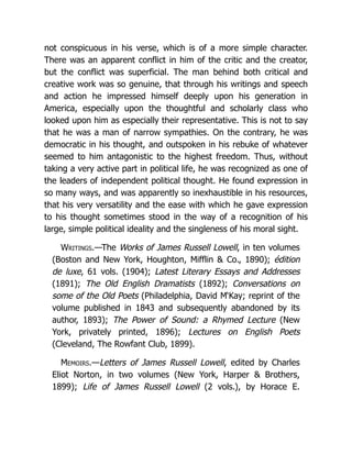 not conspicuous in his verse, which is of a more simple character.
There was an apparent conflict in him of the critic and the creator,
but the conflict was superficial. The man behind both critical and
creative work was so genuine, that through his writings and speech
and action he impressed himself deeply upon his generation in
America, especially upon the thoughtful and scholarly class who
looked upon him as especially their representative. This is not to say
that he was a man of narrow sympathies. On the contrary, he was
democratic in his thought, and outspoken in his rebuke of whatever
seemed to him antagonistic to the highest freedom. Thus, without
taking a very active part in political life, he was recognized as one of
the leaders of independent political thought. He found expression in
so many ways, and was apparently so inexhaustible in his resources,
that his very versatility and the ease with which he gave expression
to his thought sometimes stood in the way of a recognition of his
large, simple political ideality and the singleness of his moral sight.
Writings.—The Works of James Russell Lowell, in ten volumes
(Boston and New York, Houghton, Mifflin & Co., 1890); édition
de luxe, 61 vols. (1904); Latest Literary Essays and Addresses
(1891); The Old English Dramatists (1892); Conversations on
some of the Old Poets (Philadelphia, David M‘Kay; reprint of the
volume published in 1843 and subsequently abandoned by its
author, 1893); The Power of Sound: a Rhymed Lecture (New
York, privately printed, 1896); Lectures on English Poets
(Cleveland, The Rowfant Club, 1899).
Memoirs.—Letters of James Russell Lowell, edited by Charles
Eliot Norton, in two volumes (New York, Harper & Brothers,
1899); Life of James Russell Lowell (2 vols.), by Horace E.
 