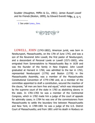Scudder (Houghton, Mifflin & Co., 1901); James Russell Lowell
and his Friends (Boston, 1899), by Edward Everett Hale.
(H. E. S.*)
1 See under Lowell, John.
LOWELL, JOHN (1743-1802), American jurist, was born in
Newburyport, Massachusetts, on the 17th of June 1743, and was a
son of the Reverend John Lowell, the first pastor of Newburyport,
and a descendant of Perceval Lowle or Lowell (1571-1665), who
emigrated from Somersetshire to Massachusetts Bay in 1639 and
was the founder of the family in New England. John Lowell
graduated at Harvard in 1760, was admitted to the bar in 1763,
represented Newburyport (1776) and Boston (1778) in the
Massachusetts Assembly, was a member of the Massachusetts
Constitutional Convention of 1779-1780 and, as a member of the
committee appointed to draft a constitution, secured the insertion of
the clause, “all men are born free and equal,” which was interpreted
by the supreme court of the state in 1783 as abolishing slavery in
the state. In 1781-1783 he was a member of the Continental
Congress, which in 1782 made him a judge of the court of appeals
for admiralty cases; in 1784 he was one of the commissioners from
Massachusetts to settle the boundary line between Massachusetts
and New York; in 1789-1801 he was a judge of the U.S. District
Court of Massachusetts; and from 1801 until his death in Roxbury on
 