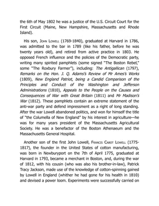 the 6th of May 1802 he was a justice of the U.S. Circuit Court for the
First Circuit (Maine, New Hampshire, Massachusetts and Rhode
Island).
His son, John Lowell (1769-1840), graduated at Harvard in 1786,
was admitted to the bar in 1789 (like his father, before he was
twenty years old), and retired from active practice in 1803. He
opposed French influence and the policies of the Democratic party,
writing many spirited pamphlets (some signed “The Boston Rebel,”
some “The Roxbury Farmer”), including: The Antigallican (1797),
Remarks on the Hon. J. Q. Adams’s Review of Mr Ames’s Works
(1809), New England Patriot, being a Candid Comparison of the
Principles and Conduct of the Washington and Jefferson
Administrations (1810), Appeals to the People on the Causes and
Consequences of War with Great Britain (1811) and Mr Madison’s
War (1812). These pamphlets contain an extreme statement of the
anti-war party and defend impressment as a right of long standing.
After the war Lowell abandoned politics, and won for himself the title
of “the Columella of New England” by his interest in agriculture—he
was for many years president of the Massachusetts Agricultural
Society. He was a benefactor of the Boston Athenaeum and the
Massachusetts General Hospital.
Another son of the first John Lowell, Francis Cabot Lowell (1775-
1817), the founder in the United States of cotton manufacturing,
was born in Newburyport on the 7th of April 1775, graduated at
Harvard in 1793, became a merchant in Boston, and, during the war
of 1812, with his cousin (who was also his brother-in-law), Patrick
Tracy Jackson, made use of the knowledge of cotton-spinning gained
by Lowell in England (whither he had gone for his health in 1810)
and devised a power loom. Experiments were successfully carried on
 