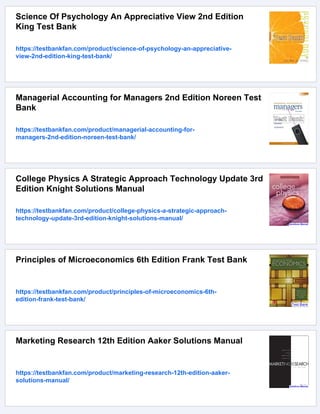 Science Of Psychology An Appreciative View 2nd Edition
King Test Bank
https://testbankfan.com/product/science-of-psychology-an-appreciative-
view-2nd-edition-king-test-bank/
Managerial Accounting for Managers 2nd Edition Noreen Test
Bank
https://testbankfan.com/product/managerial-accounting-for-
managers-2nd-edition-noreen-test-bank/
College Physics A Strategic Approach Technology Update 3rd
Edition Knight Solutions Manual
https://testbankfan.com/product/college-physics-a-strategic-approach-
technology-update-3rd-edition-knight-solutions-manual/
Principles of Microeconomics 6th Edition Frank Test Bank
https://testbankfan.com/product/principles-of-microeconomics-6th-
edition-frank-test-bank/
Marketing Research 12th Edition Aaker Solutions Manual
https://testbankfan.com/product/marketing-research-12th-edition-aaker-
solutions-manual/
 