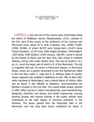 LOWELL, a city and one of the county-seats (Cambridge being
the other) of Middlesex county, Massachusetts, U.S.A., situated in
the N.E. part of the county at the confluence of the Concord and
Merrimack rivers, about 25 m. N.W. of Boston. Pop. (1890) 77,696;
(1900) 94,969, of whom 40,974 were foreign-born (14,674 being
French Canadian, 12,147 Irish, 4485 English Canadian, 4446 English,
1203 Greek, 1099 Scotch); (1910 census), 106,294. Lowell is served
by the Boston & Maine and the New York, New Haven & Hartford
railways, and by inter-urban electric lines. The area of Lowell is 14.1
sq. m., much the larger part of which is S. of the Merrimack. The city
is irregularly laid out. Its centre is Monument Square, in Merrimack
Street, where are a granite monument to the first Northerners killed
in the Civil War, Luther C. Ladd and A. O. Whitney (both of Lowell),
whose regiment was mobbed in Baltimore on the 19th of April 1861
while marching to Washington; and a bronze figure of Victory (after
one by Rauch in the Valhalla at Ratisbon), commemorating the
Northern triumph in the Civil War. The Lowell textile school, opened
in 1897, offers courses in cotton manufacturing, wool manufacturing,
designing, chemistry and dyeing, and textile engineering; evening
drawing schools and manual training in the public schools have
contributed to the high degree of technical perfection in the
factories. The power gained from the Pawtucket Falls in the
Merrimack river has long been found insufficient for these. A
 