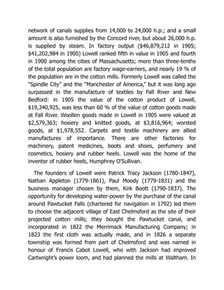 network of canals supplies from 14,000 to 24,000 h.p.; and a small
amount is also furnished by the Concord river, but about 26,000 h.p.
is supplied by steam. In factory output ($46,879,212 in 1905;
$41,202,984 in 1900) Lowell ranked fifth in value in 1905 and fourth
in 1900 among the cities of Massachusetts; more than three-tenths
of the total population are factory wage-earners, and nearly 19 % of
the population are in the cotton mills. Formerly Lowell was called the
“Spindle City” and the “Manchester of America,” but it was long ago
surpassed in the manufacture of textiles by Fall River and New
Bedford: in 1905 the value of the cotton product of Lowell,
$19,340,925, was less than 60 % of the value of cotton goods made
at Fall River. Woollen goods made in Lowell in 1905 were valued at
$2,579,363; hosiery and knitted goods, at $3,816,964; worsted
goods, at $1,978,552. Carpets and textile machinery are allied
manufactures of importance. There are other factories for
machinery, patent medicines, boots and shoes, perfumery and
cosmetics, hosiery and rubber heels. Lowell was the home of the
inventor of rubber heels, Humphrey O’Sullivan.
The founders of Lowell were Patrick Tracy Jackson (1780-1847),
Nathan Appleton (1779-1861), Paul Moody (1779-1831) and the
business manager chosen by them, Kirk Boott (1790-1837). The
opportunity for developing water-power by the purchase of the canal
around Pawtucket Falls (chartered for navigation in 1792) led them
to choose the adjacent village of East Chelmsford as the site of their
projected cotton mills; they bought the Pawtucket canal, and
incorporated in 1822 the Merrimack Manufacturing Company; in
1823 the first cloth was actually made, and in 1826 a separate
township was formed from part of Chelmsford and was named in
honour of Francis Cabot Lowell, who with Jackson had improved
Cartwright’s power loom, and had planned the mills at Waltham. In
 