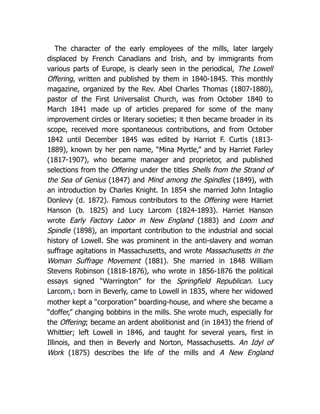 The character of the early employees of the mills, later largely
displaced by French Canadians and Irish, and by immigrants from
various parts of Europe, is clearly seen in the periodical, The Lowell
Offering, written and published by them in 1840-1845. This monthly
magazine, organized by the Rev. Abel Charles Thomas (1807-1880),
pastor of the First Universalist Church, was from October 1840 to
March 1841 made up of articles prepared for some of the many
improvement circles or literary societies; it then became broader in its
scope, received more spontaneous contributions, and from October
1842 until December 1845 was edited by Harriot F. Curtis (1813-
1889), known by her pen name, “Mina Myrtle,” and by Harriet Farley
(1817-1907), who became manager and proprietor, and published
selections from the Offering under the titles Shells from the Strand of
the Sea of Genius (1847) and Mind among the Spindles (1849), with
an introduction by Charles Knight. In 1854 she married John Intaglio
Donlevy (d. 1872). Famous contributors to the Offering were Harriet
Hanson (b. 1825) and Lucy Larcom (1824-1893). Harriet Hanson
wrote Early Factory Labor in New England (1883) and Loom and
Spindle (1898), an important contribution to the industrial and social
history of Lowell. She was prominent in the anti-slavery and woman
suffrage agitations in Massachusetts, and wrote Massachusetts in the
Woman Suffrage Movement (1881). She married in 1848 William
Stevens Robinson (1818-1876), who wrote in 1856-1876 the political
essays signed “Warrington” for the Springfield Republican. Lucy
Larcom,1 born in Beverly, came to Lowell in 1835, where her widowed
mother kept a “corporation” boarding-house, and where she became a
“doffer,” changing bobbins in the mills. She wrote much, especially for
the Offering; became an ardent abolitionist and (in 1843) the friend of
Whittier; left Lowell in 1846, and taught for several years, first in
Illinois, and then in Beverly and Norton, Massachusetts. An Idyl of
Work (1875) describes the life of the mills and A New England
 