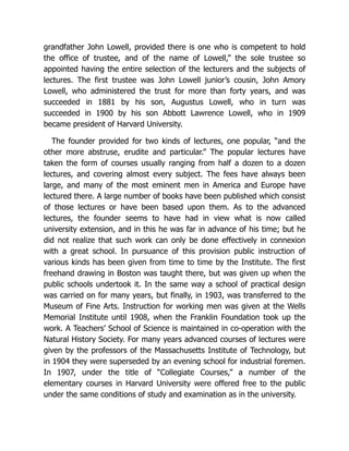 grandfather John Lowell, provided there is one who is competent to hold
the office of trustee, and of the name of Lowell,” the sole trustee so
appointed having the entire selection of the lecturers and the subjects of
lectures. The first trustee was John Lowell junior’s cousin, John Amory
Lowell, who administered the trust for more than forty years, and was
succeeded in 1881 by his son, Augustus Lowell, who in turn was
succeeded in 1900 by his son Abbott Lawrence Lowell, who in 1909
became president of Harvard University.
The founder provided for two kinds of lectures, one popular, “and the
other more abstruse, erudite and particular.” The popular lectures have
taken the form of courses usually ranging from half a dozen to a dozen
lectures, and covering almost every subject. The fees have always been
large, and many of the most eminent men in America and Europe have
lectured there. A large number of books have been published which consist
of those lectures or have been based upon them. As to the advanced
lectures, the founder seems to have had in view what is now called
university extension, and in this he was far in advance of his time; but he
did not realize that such work can only be done effectively in connexion
with a great school. In pursuance of this provision public instruction of
various kinds has been given from time to time by the Institute. The first
freehand drawing in Boston was taught there, but was given up when the
public schools undertook it. In the same way a school of practical design
was carried on for many years, but finally, in 1903, was transferred to the
Museum of Fine Arts. Instruction for working men was given at the Wells
Memorial Institute until 1908, when the Franklin Foundation took up the
work. A Teachers’ School of Science is maintained in co-operation with the
Natural History Society. For many years advanced courses of lectures were
given by the professors of the Massachusetts Institute of Technology, but
in 1904 they were superseded by an evening school for industrial foremen.
In 1907, under the title of “Collegiate Courses,” a number of the
elementary courses in Harvard University were offered free to the public
under the same conditions of study and examination as in the university.
 