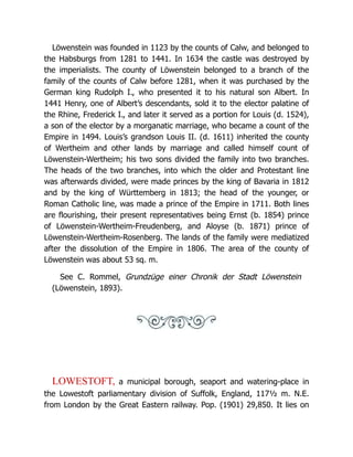Löwenstein was founded in 1123 by the counts of Calw, and belonged to
the Habsburgs from 1281 to 1441. In 1634 the castle was destroyed by
the imperialists. The county of Löwenstein belonged to a branch of the
family of the counts of Calw before 1281, when it was purchased by the
German king Rudolph I., who presented it to his natural son Albert. In
1441 Henry, one of Albert’s descendants, sold it to the elector palatine of
the Rhine, Frederick I., and later it served as a portion for Louis (d. 1524),
a son of the elector by a morganatic marriage, who became a count of the
Empire in 1494. Louis’s grandson Louis II. (d. 1611) inherited the county
of Wertheim and other lands by marriage and called himself count of
Löwenstein-Wertheim; his two sons divided the family into two branches.
The heads of the two branches, into which the older and Protestant line
was afterwards divided, were made princes by the king of Bavaria in 1812
and by the king of Württemberg in 1813; the head of the younger, or
Roman Catholic line, was made a prince of the Empire in 1711. Both lines
are flourishing, their present representatives being Ernst (b. 1854) prince
of Löwenstein-Wertheim-Freudenberg, and Aloyse (b. 1871) prince of
Löwenstein-Wertheim-Rosenberg. The lands of the family were mediatized
after the dissolution of the Empire in 1806. The area of the county of
Löwenstein was about 53 sq. m.
See C. Rommel, Grundzüge einer Chronik der Stadt Löwenstein
(Löwenstein, 1893).
LOWESTOFT, a municipal borough, seaport and watering-place in
the Lowestoft parliamentary division of Suffolk, England, 117½ m. N.E.
from London by the Great Eastern railway. Pop. (1901) 29,850. It lies on
 