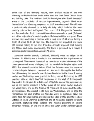either side of the formerly natural, now artificial outlet of the river
Waveney to the North Sea, while to the west the river forms Oulton Broad
and Lothing Lake. The northern bank is the original site. South Lowestoft
arose on the completion of harbour improvements, begun in 1844, when
the outlet of the Waveney, reopened in 1827, was deepened. The old town
is picturesquely situated on a lofty declivity, which includes the most
easterly point of land in England. The church of St Margaret is Decorated
and Perpendicular. South Lowestoft has a fine esplanade, a park (Bellevue)
and other adjuncts of a watering-place. Bathing facilities are good. There
are two piers enclosing a harbour with a total area of 48 acres, having a
depth of about 16 ft. at high tide. The fisheries are important and some
600 smacks belong to the port. Industries include ship and boat building
and fitting, and motor engineering. The town is governed by a mayor, 8
aldermen and 24 councillors. Area 2178 acres.
Lowestoft (Lothu Wistoft, Lowistoft, Loistoft) owes its origin to its
fisheries. In 1086 it was a hamlet in the demesne of the royal manor of
Lothingland. The men of Lowestoft as tenants on ancient demesne of the
crown possessed many privileges, but had no definite burghal rights until
1885. For several centuries before 1740 the fisheries were the cause of
constant dispute between Lowestoft and Yarmouth. During the last half of
the 18th century the manufacture of china flourished in the town. A weekly
market on Wednesdays was granted to John, earl of Richmond, in 1308
together with an eight days’ fair beginning on the vigil of St Margaret’s
day, and in 1445 John de la Pole, earl of Suffolk, one of his successors as
lord of the manor, received a further grant of the same market and also
two yearly fairs, one on the feast of St Philip and St James and the other
at Michaelmas. The market is still held on Wednesdays, and in 1792 the
Michaelmas fair and another on May-day were in existence. Now two
yearly fairs for small wares are held on the 13th of May and the 11th of
October. In 1643 Cromwell performed one of his earlier exploits in taking
Lowestoft, capturing large supplies and making prisoners of several
influential royalists. In the war of 1665 the Dutch under Admiral Opdam
 