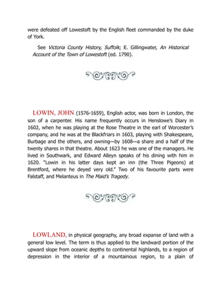 were defeated off Lowestoft by the English fleet commanded by the duke
of York.
See Victoria County History, Suffolk; E. Gillingwater, An Historical
Account of the Town of Lowestoft (ed. 1790).
LOWIN, JOHN (1576-1659), English actor, was born in London, the
son of a carpenter. His name frequently occurs in Henslowe’s Diary in
1602, when he was playing at the Rose Theatre in the earl of Worcester’s
company, and he was at the Blackfriars in 1603, playing with Shakespeare,
Burbage and the others, and owning—by 1608—a share and a half of the
twenty shares in that theatre. About 1623 he was one of the managers. He
lived in Southwark, and Edward Alleyn speaks of his dining with him in
1620. “Lowin in his latter days kept an inn (the Three Pigeons) at
Brentford, where he deyed very old.” Two of his favourite parts were
Falstaff, and Melanteus in The Maid’s Tragedy.
LOWLAND, in physical geography, any broad expanse of land with a
general low level. The term is thus applied to the landward portion of the
upward slope from oceanic depths to continental highlands, to a region of
depression in the interior of a mountainous region, to a plain of
 