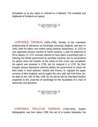 denudation or to any region in contrast to a highland. The Lowlands and
Highlands of Scotland are typical.
LOWNDES, THOMAS (1692-1748), founder of the Lowndean
professorship of astronomy at Cambridge university, England, was born in
1692, both his father and mother being Cheshire landowners. In 1725 he
was appointed provost marshal of South Carolina, a post he preferred to
fill by deputy. In 1727 Lowndes claimed to have taken a prominent part in
inducing the British government to purchase Carolina, but he surrendered
his patent when the transfer of the colony to the crown was completed.
His patent was renewed in 1730, but he resigned it in 1733. He then
brought various impractical schemes before the government to check the
illicit trade in wool between Ireland and France; to regulate the paper
currency of New England; and to supply the navy with salt from brine, &c.
He died on the 12th of May 1748. By his will he left his inherited Cheshire
properties to the university of Cambridge for the foundation of a chair of
astronomy and geometry.
LOWNDES, WILLIAM THOMAS (1798-1843), English
bibliographer, was born about 1798, the son of a London bookseller. His
 