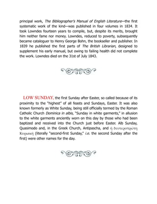 principal work, The Bibliographer’s Manual of English Literature—the first
systematic work of the kind—was published in four volumes in 1834. It
took Lowndes fourteen years to compile, but, despite its merits, brought
him neither fame nor money. Lowndes, reduced to poverty, subsequently
became cataloguer to Henry George Bohn, the bookseller and publisher. In
1839 he published the first parts of The British Librarian, designed to
supplement his early manual, but owing to failing health did not complete
the work. Lowndes died on the 31st of July 1843.
LOW SUNDAY, the first Sunday after Easter, so called because of its
proximity to the “highest” of all feasts and Sundays, Easter. It was also
known formerly as White Sunday, being still officially termed by the Roman
Catholic Church Dominica in albis, “Sunday in white garments,” in allusion
to the white garments anciently worn on this day by those who had been
baptized and received into the Church just before Easter. Alb Sunday,
Quasimodo and, in the Greek Church, Antipascha, and ἡ δευτεροπρώτη
Κυριακή (literally “second-first Sunday,” i.e. the second Sunday after the
first) were other names for the day.
 