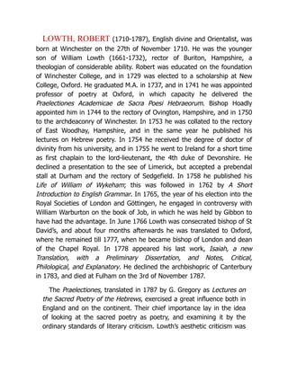 LOWTH, ROBERT (1710-1787), English divine and Orientalist, was
born at Winchester on the 27th of November 1710. He was the younger
son of William Lowth (1661-1732), rector of Buriton, Hampshire, a
theologian of considerable ability. Robert was educated on the foundation
of Winchester College, and in 1729 was elected to a scholarship at New
College, Oxford. He graduated M.A. in 1737, and in 1741 he was appointed
professor of poetry at Oxford, in which capacity he delivered the
Praelectiones Academicae de Sacra Poesi Hebraeorum. Bishop Hoadly
appointed him in 1744 to the rectory of Ovington, Hampshire, and in 1750
to the archdeaconry of Winchester. In 1753 he was collated to the rectory
of East Woodhay, Hampshire, and in the same year he published his
lectures on Hebrew poetry. In 1754 he received the degree of doctor of
divinity from his university, and in 1755 he went to Ireland for a short time
as first chaplain to the lord-lieutenant, the 4th duke of Devonshire. He
declined a presentation to the see of Limerick, but accepted a prebendal
stall at Durham and the rectory of Sedgefield. In 1758 he published his
Life of William of Wykeham; this was followed in 1762 by A Short
Introduction to English Grammar. In 1765, the year of his election into the
Royal Societies of London and Göttingen, he engaged in controversy with
William Warburton on the book of Job, in which he was held by Gibbon to
have had the advantage. In June 1766 Lowth was consecrated bishop of St
David’s, and about four months afterwards he was translated to Oxford,
where he remained till 1777, when he became bishop of London and dean
of the Chapel Royal. In 1778 appeared his last work, Isaiah, a new
Translation, with a Preliminary Dissertation, and Notes, Critical,
Philological, and Explanatory. He declined the archbishopric of Canterbury
in 1783, and died at Fulham on the 3rd of November 1787.
The Praelectiones, translated in 1787 by G. Gregory as Lectures on
the Sacred Poetry of the Hebrews, exercised a great influence both in
England and on the continent. Their chief importance lay in the idea
of looking at the sacred poetry as poetry, and examining it by the
ordinary standards of literary criticism. Lowth’s aesthetic criticism was
 