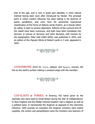 that of the age, and is now in great part obsolete, a more natural
method having been soon after introduced by Herder. The principal
point in which Lowth’s influence has been lasting is his doctrine of
poetic parallelism, and even here his somewhat mechanical
classification of the forms of Hebrew sense-rhythm, as it should rather
be called, is open to serious objections. Editions of the Lectures and of
the Isaiah have been numerous, and both have been translated into
German. A volume of Sermons and other Remains, with memoir by
the topographer, Peter Hall (1802-1849), was published in 1834, and
an edition of the Popular Works of Robert Lowth in 3 vols. appeared in
1843.
LOXODROME (from Gr. λοξός, oblique, and δρόμος, course), the
line on the earth’s surface making a constant angle with the meridian.
LOYALISTS or TORIES, in America, the name given to the
colonists who were loyal to Great Britain during the War of Independence.
In New England and the Middle Colonies loyalism had a religious as well as
a political basis. It represented the Anglican as opposed to the Calvinistic
influence. With scarcely an exception the Anglican ministers were ardent
Loyalists, the writers and pamphleteers were the ministers and teachers of
 
