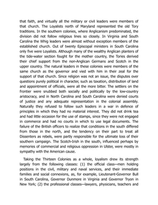 that faith, and virtually all the military or civil leaders were members of
that church. The Loyalists north of Maryland represented the old Tory
traditions. In the southern colonies, where Anglicanism predominated, the
division did not follow religious lines so closely. In Virginia and South
Carolina the Whig leaders were almost without exception members of the
established church. Out of twenty Episcopal ministers in South Carolina
only five were Loyalists. Although many of the wealthy Anglican planters of
the tide-water section fought for the mother country, the Tories derived
their chief support from the non-Anglican Germans and Scotch in the
upper country. The natural leaders in these colonies were members of the
same church as the governor and vied with him in their zeal for the
support of that church. Since religion was not an issue, the disputes over
questions purely political in character, such as taxation, distribution of land
and appointment of officials, were all the more bitter. The settlers on the
frontier were snubbed both socially and politically by the low-country
aristocracy, and in North Carolina and South Carolina were denied courts
of justice and any adequate representation in the colonial assembly.
Naturally they refused to follow such leaders in a war in defence of
principles in which they had no material interest. They did not drink tea
and had little occasion for the use of stamps, since they were not engaged
in commerce and had no courts in which to use legal documents. The
failure of the British officers to realize that conditions in the south differed
from those in the north, and the tendency on their part to treat all
Dissenters as rebels, were partly responsible for the ultimate loss of their
southern campaign. The Scotch-Irish in the south, influenced perhaps by
memories of commercial and religious oppression in Ulster, were mostly in
sympathy with the American cause.
Taking the Thirteen Colonies as a whole, loyalism drew its strength
largely from the following classes: (1) the official class—men holding
positions in the civil, military and naval services, and their immediate
families and social connexions, as, for example, Lieutenant-Governor Bull
in South Carolina, Governor Dunmore in Virginia and Governor Tryon in
New York; (2) the professional classes—lawyers, physicians, teachers and
 