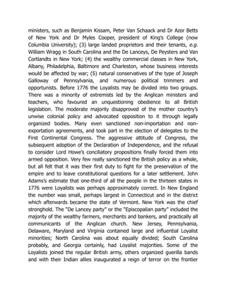 ministers, such as Benjamin Kissam, Peter Van Schaack and Dr Azor Betts
of New York and Dr Myles Cooper, president of King’s College (now
Columbia University); (3) large landed proprietors and their tenants, e.g.
William Wragg in South Carolina and the De Lanceys, De Peysters and Van
Cortlandts in New York; (4) the wealthy commercial classes in New York,
Albany, Philadelphia, Baltimore and Charleston, whose business interests
would be affected by war; (5) natural conservatives of the type of Joseph
Galloway of Pennsylvania, and numerous political trimmers and
opportunists. Before 1776 the Loyalists may be divided into two groups.
There was a minority of extremists led by the Anglican ministers and
teachers, who favoured an unquestioning obedience to all British
legislation. The moderate majority disapproved of the mother country’s
unwise colonial policy and advocated opposition to it through legally
organized bodies. Many even sanctioned non-importation and non-
exportation agreements, and took part in the election of delegates to the
First Continental Congress. The aggressive attitude of Congress, the
subsequent adoption of the Declaration of Independence, and the refusal
to consider Lord Howe’s conciliatory propositions finally forced them into
armed opposition. Very few really sanctioned the British policy as a whole,
but all felt that it was their first duty to fight for the preservation of the
empire and to leave constitutional questions for a later settlement. John
Adams’s estimate that one-third of all the people in the thirteen states in
1776 were Loyalists was perhaps approximately correct. In New England
the number was small, perhaps largest in Connecticut and in the district
which afterwards became the state of Vermont. New York was the chief
stronghold. The “De Lancey party” or the “Episcopalian party” included the
majority of the wealthy farmers, merchants and bankers, and practically all
communicants of the Anglican church. New Jersey, Pennsylvania,
Delaware, Maryland and Virginia contained large and influential Loyalist
minorities; North Carolina was about equally divided; South Carolina
probably, and Georgia certainly, had Loyalist majorities. Some of the
Loyalists joined the regular British army, others organized guerilla bands
and with their Indian allies inaugurated a reign of terror on the frontier
 