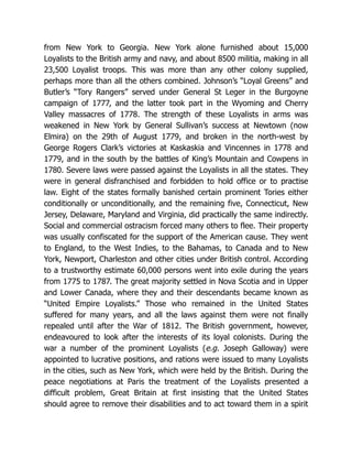 from New York to Georgia. New York alone furnished about 15,000
Loyalists to the British army and navy, and about 8500 militia, making in all
23,500 Loyalist troops. This was more than any other colony supplied,
perhaps more than all the others combined. Johnson’s “Loyal Greens” and
Butler’s “Tory Rangers” served under General St Leger in the Burgoyne
campaign of 1777, and the latter took part in the Wyoming and Cherry
Valley massacres of 1778. The strength of these Loyalists in arms was
weakened in New York by General Sullivan’s success at Newtown (now
Elmira) on the 29th of August 1779, and broken in the north-west by
George Rogers Clark’s victories at Kaskaskia and Vincennes in 1778 and
1779, and in the south by the battles of King’s Mountain and Cowpens in
1780. Severe laws were passed against the Loyalists in all the states. They
were in general disfranchised and forbidden to hold office or to practise
law. Eight of the states formally banished certain prominent Tories either
conditionally or unconditionally, and the remaining five, Connecticut, New
Jersey, Delaware, Maryland and Virginia, did practically the same indirectly.
Social and commercial ostracism forced many others to flee. Their property
was usually confiscated for the support of the American cause. They went
to England, to the West Indies, to the Bahamas, to Canada and to New
York, Newport, Charleston and other cities under British control. According
to a trustworthy estimate 60,000 persons went into exile during the years
from 1775 to 1787. The great majority settled in Nova Scotia and in Upper
and Lower Canada, where they and their descendants became known as
“United Empire Loyalists.” Those who remained in the United States
suffered for many years, and all the laws against them were not finally
repealed until after the War of 1812. The British government, however,
endeavoured to look after the interests of its loyal colonists. During the
war a number of the prominent Loyalists (e.g. Joseph Galloway) were
appointed to lucrative positions, and rations were issued to many Loyalists
in the cities, such as New York, which were held by the British. During the
peace negotiations at Paris the treatment of the Loyalists presented a
difficult problem, Great Britain at first insisting that the United States
should agree to remove their disabilities and to act toward them in a spirit
 