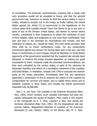 of conciliation. The American commissioners, knowing that a treaty with
such provisions would not be accepted at home, and that the general
government had, moreover, no power to bind the various states in such a
matter, refused to accede; but in the treaty, as finally ratified, the United
States agreed (by Article V.) to recommend to the legislatures of the
various states that Loyalists should “have free liberty to go to any part or
parts of any of the thirteen United States, and therein to remain twelve
months, unmolested in their endeavours to obtain the restitution of such
of their estates, rights and properties as may have been confiscated,” that
acts and laws in the premises be reconsidered and revised, and that
restitution of estates, &c., should be made. The sixth article provided “that
there shall be no future confiscations made, nor any prosecutions
commenced against any person” for having taken part in the war; and that
those in confinement on such charges should be liberated. In Great Britain
opponents of the government asserted that the Loyalists had virtually been
betrayed; in America the treaty aroused opposition as making too great
concessions to them. Congress made the promised recommendations, but
they were unheeded by the various states, in spite of the advocacy by
Alexander Hamilton and others of a conciliatory treatment of the Loyalists;
and Great Britain, in retaliation, refused until 1796 to evacuate the western
posts as the treaty prescribed. Immediately after the war parliament
appointed a commission of five to examine the claims of the Loyalists for
compensation for services and losses; and to satisfy these claims and to
establish Loyalists in Nova Scotia and Canada the British government
expended fully £6,000,000.
See C. H. van Tyne, The Loyalists in the American Revolution (New
York, 1902), which contains much valuable information but does not
explain adequately the causes of loyalism. More useful in this respect
is the monograph by A. C. Flick, Loyalism in New York daring the
American Revolution (New York, 1901). On the biographical side see
Lorenzo Sabine, Biographical Sketches of Loyalists of the American
Revolution (2 vols., Boston, 1864); on the literary side, M. C. Tyler,
 