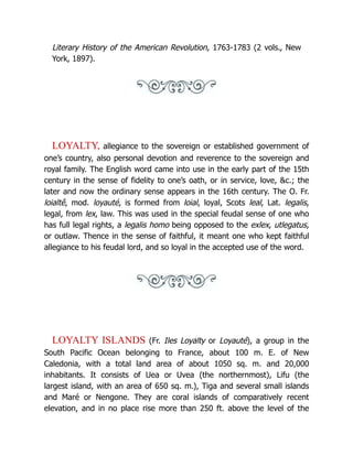 Literary History of the American Revolution, 1763-1783 (2 vols., New
York, 1897).
LOYALTY, allegiance to the sovereign or established government of
one’s country, also personal devotion and reverence to the sovereign and
royal family. The English word came into use in the early part of the 15th
century in the sense of fidelity to one’s oath, or in service, love, &c.; the
later and now the ordinary sense appears in the 16th century. The O. Fr.
loialtê, mod. loyauté, is formed from loial, loyal, Scots leal, Lat. legalis,
legal, from lex, law. This was used in the special feudal sense of one who
has full legal rights, a legalis homo being opposed to the exlex, utlegatus,
or outlaw. Thence in the sense of faithful, it meant one who kept faithful
allegiance to his feudal lord, and so loyal in the accepted use of the word.
LOYALTY ISLANDS (Fr. Iles Loyalty or Loyauté), a group in the
South Pacific Ocean belonging to France, about 100 m. E. of New
Caledonia, with a total land area of about 1050 sq. m. and 20,000
inhabitants. It consists of Uea or Uvea (the northernmost), Lifu (the
largest island, with an area of 650 sq. m.), Tiga and several small islands
and Maré or Nengone. They are coral islands of comparatively recent
elevation, and in no place rise more than 250 ft. above the level of the
 