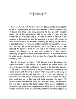 LOYOLA, ST IGNATIUS OF (1491-1556), founder of the Society
of Jesus. Inigo Lopez de Recalde, son of Beltran, lord of the noble houses
of Loyola and Oñaz, was born, according to the generally accepted
opinion, on the 24th of December 1491 at the castle of Loyola, which is
situated on the river Urola, about 1 m. from the town of Azpeitia, in the
province of Guipuzcoa. He was the youngest of a family of thirteen. As
soon as he had learnt the elements of reading and writing, he was sent as
a page to the court of Ferdinand and Isabella; afterwards, until his twenty-
sixth year, he took service with Antonio Maurique, duke of Nagera, and
followed the career of arms. He was free in his relations with women,
gambled and fought; but he also gave indications of that courage,
constancy and prudence which marked his after life. In a political mission
to settle certain disputes in the province he showed his dexterity in
managing men.
Despite the treaty of Noyon (1516), Charles V. kept Pampeluna, the
capital of Navarre. André de Foix, at the head of the French troops, laid
siege to the town in 1521 and Ignatius was one of the defending garrison.
In the hour of danger, the claims of religion reasserted themselves on the
young soldier, and, following a custom when no priest was at hand, he
made his confession to a brother officer, who in turn also confessed to
him. During the final assault on the 19th of May 1521 a cannon ball struck
him, shattering one of his legs and badly wounding the other. The
victorious French treated him kindly for nearly two weeks, and then sent
him in a litter to Loyola. The doctors declared that the leg needed to be
broken and set again; and the operation was borne without a sign of pain
beyond a clenching of his fist. His vanity made him order the surgeons to
 