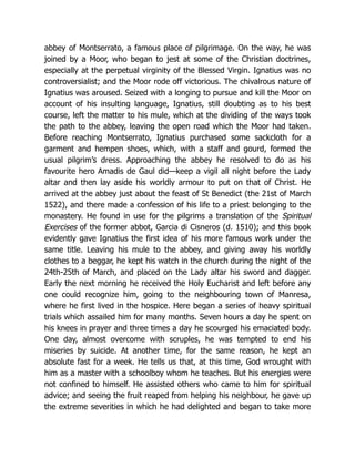 abbey of Montserrato, a famous place of pilgrimage. On the way, he was
joined by a Moor, who began to jest at some of the Christian doctrines,
especially at the perpetual virginity of the Blessed Virgin. Ignatius was no
controversialist; and the Moor rode off victorious. The chivalrous nature of
Ignatius was aroused. Seized with a longing to pursue and kill the Moor on
account of his insulting language, Ignatius, still doubting as to his best
course, left the matter to his mule, which at the dividing of the ways took
the path to the abbey, leaving the open road which the Moor had taken.
Before reaching Montserrato, Ignatius purchased some sackcloth for a
garment and hempen shoes, which, with a staff and gourd, formed the
usual pilgrim’s dress. Approaching the abbey he resolved to do as his
favourite hero Amadis de Gaul did—keep a vigil all night before the Lady
altar and then lay aside his worldly armour to put on that of Christ. He
arrived at the abbey just about the feast of St Benedict (the 21st of March
1522), and there made a confession of his life to a priest belonging to the
monastery. He found in use for the pilgrims a translation of the Spiritual
Exercises of the former abbot, Garcia di Cisneros (d. 1510); and this book
evidently gave Ignatius the first idea of his more famous work under the
same title. Leaving his mule to the abbey, and giving away his worldly
clothes to a beggar, he kept his watch in the church during the night of the
24th-25th of March, and placed on the Lady altar his sword and dagger.
Early the next morning he received the Holy Eucharist and left before any
one could recognize him, going to the neighbouring town of Manresa,
where he first lived in the hospice. Here began a series of heavy spiritual
trials which assailed him for many months. Seven hours a day he spent on
his knees in prayer and three times a day he scourged his emaciated body.
One day, almost overcome with scruples, he was tempted to end his
miseries by suicide. At another time, for the same reason, he kept an
absolute fast for a week. He tells us that, at this time, God wrought with
him as a master with a schoolboy whom he teaches. But his energies were
not confined to himself. He assisted others who came to him for spiritual
advice; and seeing the fruit reaped from helping his neighbour, he gave up
the extreme severities in which he had delighted and began to take more
 