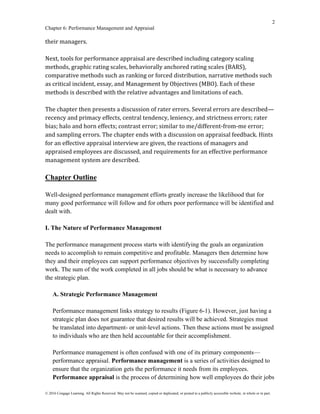 2
Chapter 6: Performance Management and Appraisal
© 2016 Cengage Learning. All Rights Reserved. May not be scanned, copied or duplicated, or posted to a publicly accessible website, in whole or in part.
their managers.
Next, tools for performance appraisal are described including category scaling
methods, graphic rating scales, behaviorally anchored rating scales (BARS),
comparative methods such as ranking or forced distribution, narrative methods such
as critical incident, essay, and Management by Objectives (MBO). Each of these
methods is described with the relative advantages and limitations of each.
The chapter then presents a discussion of rater errors. Several errors are described—
recency and primacy effects, central tendency, leniency, and strictness errors; rater
bias; halo and horn effects; contrast error; similar to me/different-from-me error;
and sampling errors. The chapter ends with a discussion on appraisal feedback. Hints
for an effective appraisal interview are given, the reactions of managers and
appraised employees are discussed, and requirements for an effective performance
management system are described.
Chapter Outline
Well-designed performance management efforts greatly increase the likelihood that for
many good performance will follow and for others poor performance will be identified and
dealt with.
I. The Nature of Performance Management
The performance management process starts with identifying the goals an organization
needs to accomplish to remain competitive and profitable. Managers then determine how
they and their employees can support performance objectives by successfully completing
work. The sum of the work completed in all jobs should be what is necessary to advance
the strategic plan.
A. Strategic Performance Management
Performance management links strategy to results (Figure 6-1). However, just having a
strategic plan does not guarantee that desired results will be achieved. Strategies must
be translated into department- or unit-level actions. Then these actions must be assigned
to individuals who are then held accountable for their accomplishment.
Performance management is often confused with one of its primary components—
performance appraisal. Performance management is a series of activities designed to
ensure that the organization gets the performance it needs from its employees.
Performance appraisal is the process of determining how well employees do their jobs
 