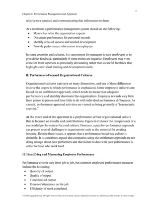 3
Chapter 6: Performance Management and Appraisal
© 2016 Cengage Learning. All Rights Reserved. May not be scanned, copied or duplicated, or posted to a publicly accessible website, in whole or in part.
relative to a standard and communicating that information to them.
At a minimum a performance management system should do the following:
• Make clear what the organization expects
• Document performance for personnel records
• Identify areas of success and needed development
• Provide performance information to employees
In some countries and cultures, it is uncommon for managers to rate employees or to
give direct feedback, particularly if some points are negative. Employees may view
criticism from superiors as personally devastating rather than as useful feedback that
highlights individual training and development needs.
B. Performance-Focused Organizational Cultures
Organizational cultures can vary on many dimensions, and one of these differences
involve the degree to which performance is emphasized. Some corporate cultures are
based on an entitlement approach, which tends to mean that adequate
performance and stability dominate the organization. Employee rewards vary little
from person to person and have little to do with individual performance differences. As
a result, performance-appraisal activities are viewed as being primarily a “bureaucratic
exercise.”
At the other end of the spectrum is a performance-driven organizational culture
that is focused on results and contributions. Figure 6-2 shows the components of a
successful performance-focused culture. However, a pay-for-performance approach
can present several challenges to organizations such as the potential for creating
inequity. Despite these issues, it appears that a performance-based-pay culture is
desirable. It is sometimes argued that companies using the entitlement approach are not
doing enough about poor performers and that failure to deal with poor performance is
unfair to those who work hard.
II. Identifying and Measuring Employee Performance
Performance criteria vary from job to job, but common employee-performance measures
include the following:
• Quantity of output
• Quality of output
• Timeliness of output
• Presence/attendance on the job
• Efficiency of work completed
 