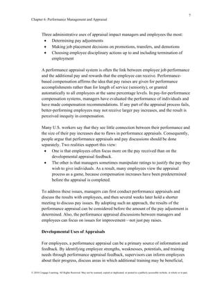7
Chapter 6: Performance Management and Appraisal
© 2016 Cengage Learning. All Rights Reserved. May not be scanned, copied or duplicated, or posted to a publicly accessible website, in whole or in part.
Three administrative uses of appraisal impact managers and employees the most:
• Determining pay adjustments
• Making job placement decisions on promotions, transfers, and demotions
• Choosing employee disciplinary actions up to and including termination of
employment
A performance appraisal system is often the link between employee job performance
and the additional pay and rewards that the employee can receive. Performance-
based compensation affirms the idea that pay raises are given for performance
accomplishments rather than for length of service (seniority), or granted
automatically to all employees at the same percentage levels. In pay-for-performance
compensation systems, managers have evaluated the performance of individuals and
have made compensation recommendations. If any part of the appraisal process fails,
better-performing employees may not receive larger pay increases, and the result is
perceived inequity in compensation.
Many U.S. workers say that they see little connection between their performance and
the size of their pay increases due to flaws in performance appraisals. Consequently,
people argue that performance appraisals and pay discussions should be done
separately. Two realities support this view:
• One is that employees often focus more on the pay received than on the
developmental appraisal feedback.
• The other is that managers sometimes manipulate ratings to justify the pay they
wish to give individuals. As a result, many employees view the appraisal
process as a game, because compensation increases have been predetermined
before the appraisal is completed.
To address these issues, managers can first conduct performance appraisals and
discuss the results with employees, and then several weeks later hold a shorter
meeting to discuss pay issues. By adopting such an approach, the results of the
performance appraisal can be considered before the amount of the pay adjustment is
determined. Also, the performance appraisal discussions between managers and
employees can focus on issues for improvement—not just pay raises.
Developmental Uses of Appraisals
For employees, a performance appraisal can be a primary source of information and
feedback. By identifying employee strengths, weaknesses, potentials, and training
needs through performance appraisal feedback, supervisors can inform employees
about their progress, discuss areas in which additional training may be beneficial,
 
