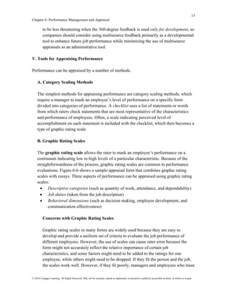 13
Chapter 6: Performance Management and Appraisal
© 2016 Cengage Learning. All Rights Reserved. May not be scanned, copied or duplicated, or posted to a publicly accessible website, in whole or in part.
to be less threatening when the 360-degree feedback is used only for development, so
companies should consider using multisource feedback primarily as a developmental
tool to enhance future job performance while minimizing the use of multisource
appraisals as an administrative tool.
V. Tools for Appraising Performance
Performance can be appraised by a number of methods.
A. Category Scaling Methods
The simplest methods for appraising performance are category scaling methods, which
require a manager to mark an employee’s level of performance on a specific form
divided into categories of performance. A checklist uses a list of statements or words
from which raters check statements that are most representative of the characteristics
and performance of employees. Often, a scale indicating perceived level of
accomplishment on each statement is included with the checklist, which then becomes a
type of graphic rating scale.
B. Graphic Rating Scales
The graphic rating scale allows the rater to mark an employee’s performance on a
continuum indicating low to high levels of a particular characteristic. Because of the
straightforwardness of the process, graphic rating scales are common in performance
evaluations. Figure 6-6 shows a sample appraisal form that combines graphic rating
scales with essays. Three aspects of performance can be appraised using graphic rating
scales:
• Descriptive categories (such as quantity of work, attendance, and dependability)
• Job duties (taken from the job description)
• Behavioral dimensions (such as decision making, employee development, and
communication effectiveness)
Concerns with Graphic Rating Scales
Graphic rating scales in many forms are widely used because they are easy to
develop and provide a uniform set of criteria to evaluate the job performance of
different employees. However, the use of scales can cause rater error because the
form might not accurately reflect the relative importance of certain job
characteristics, and some factors might need to be added to the ratings for one
employee, while others might need to be dropped. If they fit the person and the job,
the scales work well. However, if they fit poorly, managers and employees who must
 