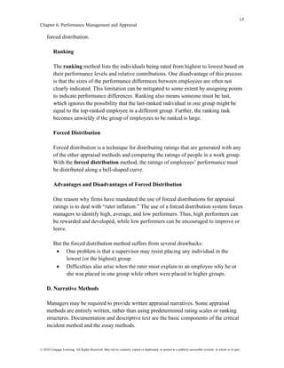 15
Chapter 6: Performance Management and Appraisal
© 2016 Cengage Learning. All Rights Reserved. May not be scanned, copied or duplicated, or posted to a publicly accessible website, in whole or in part.
forced distribution.
Ranking
The ranking method lists the individuals being rated from highest to lowest based on
their performance levels and relative contributions. One disadvantage of this process
is that the sizes of the performance differences between employees are often not
clearly indicated. This limitation can be mitigated to some extent by assigning points
to indicate performance differences. Ranking also means someone must be last,
which ignores the possibility that the last-ranked individual in one group might be
equal to the top-ranked employee in a different group. Further, the ranking task
becomes unwieldy if the group of employees to be ranked is large.
Forced Distribution
Forced distribution is a technique for distributing ratings that are generated with any
of the other appraisal methods and comparing the ratings of people in a work group.
With the forced distribution method, the ratings of employees’ performance must
be distributed along a bell-shaped curve.
Advantages and Disadvantages of Forced Distribution
One reason why firms have mandated the use of forced distributions for appraisal
ratings is to deal with “rater inflation.” The use of a forced distribution system forces
managers to identify high, average, and low performers. Thus, high performers can
be rewarded and developed, while low performers can be encouraged to improve or
leave.
But the forced distribution method suffers from several drawbacks:
• One problem is that a supervisor may resist placing any individual in the
lowest (or the highest) group.
• Difficulties also arise when the rater must explain to an employee why he or
she was placed in one group while others were placed in higher groups.
D. Narrative Methods
Managers may be required to provide written appraisal narratives. Some appraisal
methods are entirely written, rather than using predetermined rating scales or ranking
structures. Documentation and descriptive text are the basic components of the critical
incident method and the essay methods.
 