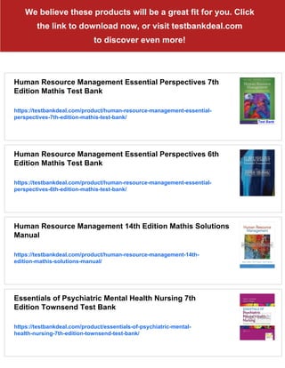We believe these products will be a great fit for you. Click
the link to download now, or visit testbankdeal.com
to discover even more!
Human Resource Management Essential Perspectives 7th
Edition Mathis Test Bank
https://testbankdeal.com/product/human-resource-management-essential-
perspectives-7th-edition-mathis-test-bank/
Human Resource Management Essential Perspectives 6th
Edition Mathis Test Bank
https://testbankdeal.com/product/human-resource-management-essential-
perspectives-6th-edition-mathis-test-bank/
Human Resource Management 14th Edition Mathis Solutions
Manual
https://testbankdeal.com/product/human-resource-management-14th-
edition-mathis-solutions-manual/
Essentials of Psychiatric Mental Health Nursing 7th
Edition Townsend Test Bank
https://testbankdeal.com/product/essentials-of-psychiatric-mental-
health-nursing-7th-edition-townsend-test-bank/
 