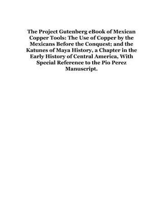 The Project Gutenberg eBook of Mexican
Copper Tools: The Use of Copper by the
Mexicans Before the Conquest; and the
Katunes of Maya History, a Chapter in the
Early History of Central America, With
Special Reference to the Pio Perez
Manuscript.
 