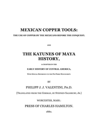MEXICAN COPPER TOOLS:
THE USE OF COPPER BY THE MEXICANS BEFORE THE CONQUEST;
AND
THE KATUNES OF MAYA
HISTORY,
A CHAPTER IN THE
EARLY HISTORY OF CENTRAL AMERICA,
With Special Reference to the Pio Perez Manuscript.
BY
PHILIPP J. J. VALENTINI, Ph.D.
[Translated from the German, by Stephen Salisbury, Jr.]
WORCESTER, MASS.:
PRESS OF CHARLES HAMILTON.
1880.
 