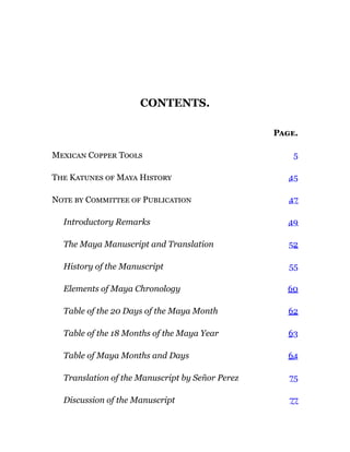 CONTENTS.
Page.
Mexican Copper Tools 5
The Katunes of Maya History 45
Note by Committee of Publication 47
Introductory Remarks 49
The Maya Manuscript and Translation 52
History of the Manuscript 55
Elements of Maya Chronology 60
Table of the 20 Days of the Maya Month 62
Table of the 18 Months of the Maya Year 63
Table of Maya Months and Days 64
Translation of the Manuscript by Señor Perez 75
Discussion of the Manuscript 77
 