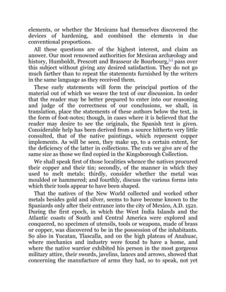 elements, or whether the Mexicans had themselves discovered the
devices of hardening, and combined the elements in due
conventional proportions.
All these questions are of the highest interest, and claim an
answer. Our most renowned authorities for Mexican archæology and
history, Humboldt, Prescott and Brasseur de Bourbourg,[1]
pass over
this subject without giving any desired satisfaction. They do not go
much farther than to repeat the statements furnished by the writers
in the same language as they received them.
These early statements will form the principal portion of the
material out of which we weave the text of our discussion. In order
that the reader may be better prepared to enter into our reasoning
and judge of the correctness of our conclusions, we shall, in
translation, place the statements of these authors below the text, in
the form of foot-notes; though, in cases where it is believed that the
reader may desire to see the originals, the Spanish text is given.
Considerable help has been derived from a source hitherto very little
consulted, that of the native paintings, which represent copper
implements. As will be seen, they make up, to a certain extent, for
the deficiency of the latter in collections. The cuts we give are of the
same size as those we find copied in the Kingsborough Collection.
We shall speak first of those localities whence the natives procured
their copper and their tin; secondly, of the manner in which they
used to melt metals; thirdly, consider whether the metal was
moulded or hammered; and fourthly, discuss the various forms into
which their tools appear to have been shaped.
That the natives of the New World collected and worked other
metals besides gold and silver, seems to have become known to the
Spaniards only after their entrance into the city of Mexico, A.D. 1521.
During the first epoch, in which the West India Islands and the
Atlantic coasts of South and Central America were explored and
conquered, no specimen of utensils, tools or weapons, made of brass
or copper, was discovered to be in the possession of the inhabitants.
So also in Yucatan, Tlascalla, and on the high plateau of Anahuac,
where mechanics and industry were found to have a home, and
where the native warrior exhibited his person in the most gorgeous
military attire, their swords, javelins, lances and arrows, showed that
concerning the manufacture of arms they had, so to speak, not yet
 
