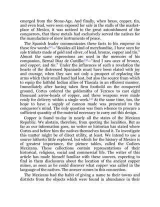 emerged from the Stone-Age. And finally, when brass, copper, tin,
and even lead, were seen exposed for sale in the stalls of the market-
place of Mexico, it was noticed to the great astonishment of the
conquerors, that these metals had exclusively served the natives for
the manufacture of mere instruments of peace.
The Spanish leader communicates these facts to his emperor in
these few words:[2]
—“Besides all kind of merchandise, I have seen for
sale trinkets made of gold and silver, of lead, bronze, copper and tin.”
Almost the same expressions are used in the memoirs of his
companion, Bernal Diaz de Castillo:[3]
—“And I saw axes of bronze,
and copper, and tin.” Under the influences of such a revelation the
hearts of the distressed Spaniards must have been elated with joy
and courage, when they saw not only a prospect of replacing the
arms which their small band had lost, but also the source from which
to equip the faithful Indian allies of Tlascala in an efficient manner.
Immediately after having taken firm foothold on the conquered
ground, Cortes ordered the goldsmiths of Tezcuco to cast eight
thousand arrow-heads of copper, and these weapons were made
ready for delivery within a single week.[4]
At the same time, too, the
hope to have a supply of cannon made was presented to the
conqueror’s mind. The only question was from whence to procure a
sufficient quantity of the material necessary to carry out this design.
Copper is found to-day in nearly all the states of the Mexican
Republic. We abstain, therefore, from quoting the localities. But as
far as our information goes, no writer or historian has stated where
Cortes and before him the natives themselves found it. To investigate
this matter might be of direct utility, at least. We intend to use a
source hitherto little explored, but which for the history of Mexico is
of greatest importance, the picture tables, called the Codices
Mexicana. These collections contain representations of their
historical, religious, social and commercial life. The writer of this
article has made himself familiar with these sources, expecting to
find in them disclosures about the location of the ancient copper
mines, as soon as he could discover what copper was called in the
language of the natives. The answer comes in this connection.
The Mexicans had the habit of giving a name to their towns and
districts from the objects which were found in abundance in their
 