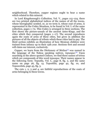 neighborhood. Therefore, copper regions ought to bear a name
which related to this mineral.
In Lord Kingsborough’s Collection, Vol. V., pages 115–124, there
are two printed alphabetical indices of the names of all the towns,
whose hieroglyphic symbol, or, as we term it, whose coat of arms, is
represented in the Codex Mendoza, to be found in Vol. I. of the same
collection, pages 1–72. This Codex is arranged in three sections. The
first shows the picture-annals of the ancient Aztec-Kings, and the
cities which they conquered (pages 1–17). The second reproduces
again the coats of arms of these cities, but gives in addition the
pictures of all the objects of tribute which these cities had to pay. The
third section exhibits an illustration of how Mexican children were
trained from infancy up to their 15th year. Sections first and second
will claim our interest, exclusively.
Copper, we learn from the Dictionary of Molina[5]
was named in
the language of the Nahoa speaking natives, tepuzque.[6]
Upon
searching in the above quoted Codices, we find three names of towns
which are compounds of this word tepuzque. Their names appear in
the following form: Tepoztla, Vol. I., page 8, fig. 2, and the same
name on page 26, fig. 13. Tepoztitla, page 42, fig. 10, and
Tepozcolula, page 43, fig. 3.
The cuts 1, 2, 3 and 4, are faithful reproductions of the coats of
arms belonging to these towns.
 