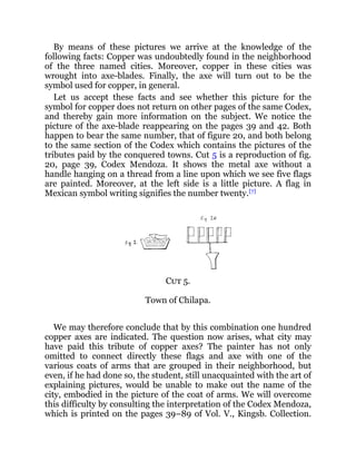 By means of these pictures we arrive at the knowledge of the
following facts: Copper was undoubtedly found in the neighborhood
of the three named cities. Moreover, copper in these cities was
wrought into axe-blades. Finally, the axe will turn out to be the
symbol used for copper, in general.
Let us accept these facts and see whether this picture for the
symbol for copper does not return on other pages of the same Codex,
and thereby gain more information on the subject. We notice the
picture of the axe-blade reappearing on the pages 39 and 42. Both
happen to bear the same number, that of figure 20, and both belong
to the same section of the Codex which contains the pictures of the
tributes paid by the conquered towns. Cut 5 is a reproduction of fig.
20, page 39, Codex Mendoza. It shows the metal axe without a
handle hanging on a thread from a line upon which we see five flags
are painted. Moreover, at the left side is a little picture. A flag in
Mexican symbol writing signifies the number twenty.[7]
Cut 5.
Town of Chilapa.
We may therefore conclude that by this combination one hundred
copper axes are indicated. The question now arises, what city may
have paid this tribute of copper axes? The painter has not only
omitted to connect directly these flags and axe with one of the
various coats of arms that are grouped in their neighborhood, but
even, if he had done so, the student, still unacquainted with the art of
explaining pictures, would be unable to make out the name of the
city, embodied in the picture of the coat of arms. We will overcome
this difficulty by consulting the interpretation of the Codex Mendoza,
which is printed on the pages 39–89 of Vol. V., Kingsb. Collection.
 