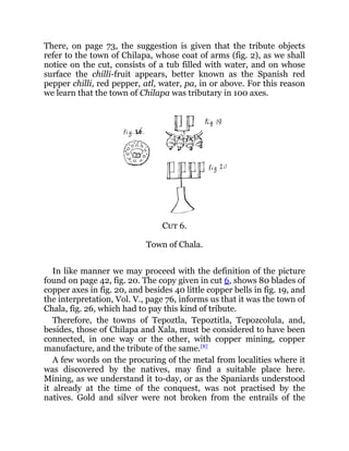 There, on page 73, the suggestion is given that the tribute objects
refer to the town of Chilapa, whose coat of arms (fig. 2), as we shall
notice on the cut, consists of a tub filled with water, and on whose
surface the chilli-fruit appears, better known as the Spanish red
pepper chilli, red pepper, atl, water, pa, in or above. For this reason
we learn that the town of Chilapa was tributary in 100 axes.
Cut 6.
Town of Chala.
In like manner we may proceed with the definition of the picture
found on page 42, fig. 20. The copy given in cut 6, shows 80 blades of
copper axes in fig. 20, and besides 40 little copper bells in fig. 19, and
the interpretation, Vol. V., page 76, informs us that it was the town of
Chala, fig. 26, which had to pay this kind of tribute.
Therefore, the towns of Tepoztla, Tepoztitla, Tepozcolula, and,
besides, those of Chilapa and Xala, must be considered to have been
connected, in one way or the other, with copper mining, copper
manufacture, and the tribute of the same.[8]
A few words on the procuring of the metal from localities where it
was discovered by the natives, may find a suitable place here.
Mining, as we understand it to-day, or as the Spaniards understood
it already at the time of the conquest, was not practised by the
natives. Gold and silver were not broken from the entrails of the
 