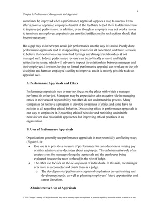 6
Chapter 6: Performance Management and Appraisal
© 2016 Cengage Learning. All Rights Reserved. May not be scanned, copied or duplicated, or posted to a publicly accessible website, in whole or in part.
sometimes be improved when a performance appraisal supplies a map to success. Even
after a positive appraisal, employees benefit if the feedback helped them to determine how
to improve job performance. In addition, even though an employer may not need a reason
to terminate an employee, appraisals can provide justification for such actions should that
become necessary.
But a gap may exist between actual job performance and the way it is rated. Poorly done
performance appraisals lead to disappointing results for all concerned, and there is reason
to believe that evaluations can cause bad feelings and damaged relationships if not
managed well. Indeed, performance reviews can be politically oriented and highly
subjective in nature, which will adversely impact the relationships between managers and
their employees. However, having no formal performance appraisal can weaken on-the-job
discipline and harm an employee’s ability to improve, and it is entirely possible to do an
appraisal well.
A. Performance Appraisals and Ethics
Performance appraisals may or may not focus on the ethics with which a manager
performs his or her job. Managers may be expected to take an active role in managing
ethics in their area of responsibility but often do not understand the process. Many
companies do not have a program to develop awareness of ethics and some have no
policies at all regarding ethical behavior. Discussing ethics in performance appraisals is
one way to emphasize it. Rewarding ethical behavior and punishing undesirable
behavior are also reasonable approaches for improving ethical practices in an
organization.
B. Uses of Performance Appraisals
Organizations generally use performance appraisals in two potentially conflicting ways
(Figure 6-4):
• One use is to provide a measure of performance for consideration in making pay
or other administrative decisions about employees. This administrative role often
creates stress for managers doing the appraisals and the employees being
evaluated because the rater is placed in the role of judge.
• The other use focuses on the development of individuals. In this role, the manager
acts more as a counselor and coach than as a judge.
o The developmental performance appraisal emphasizes current training and
development needs, as well as planning employees’ future opportunities and
career directions.
Administrative Uses of Appraisals
 