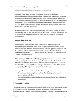 14
Chapter 6: Performance Management and Appraisal
© 2016 Cengage Learning. All Rights Reserved. May not be scanned, copied or duplicated, or posted to a publicly accessible website, in whole or in part.
use them frequently might complain about “the rating form.”
Regardless of the scales used, the focus should be on the job duties and
responsibilities identified in job descriptions. The closer the link between the scales
and what people actually do, as identified in current and complete job descriptions,
the stronger the relationship between the ratings and the job, as viewed by employees
and managers. Also, should the performance appraisal results be challenged legally,
the closer performance appraisals measure what people actually do, the more likely
employers are to prevail in a lawsuit.
An additional drawback to graphic rating scales is that separate traits or factors are
often grouped, and the rater is given only one box to check. Another drawback is that
the descriptive words sometimes used in scales may have different meanings to
different raters.
Behavioral Rating Scales
In an attempt to overcome some of the concerns with graphic rating scales,
employers may use behavioral rating scales designed to assess individual actions
instead of personal attributes and characteristics. Different approaches are used, but
all describe specific examples of employee job behaviors. In a behaviorally
anchored rating scale (BARS), these examples are “anchored” or measured against
a scale of performance levels.
When creating a BARS system, identifying important job dimensions, which are the
most important performance factors in a job description, is done first. Short
statements describe both desirable and undesirable behaviors (anchors). These are
then “translated,” or assigned, to one of the job dimensions. Anchor statements are
usually developed by a group of people familiar with the job.
Several problems are associated with the behavioral approaches:
• Creating and maintaining behaviorally anchored rating scales requires
extensive time and effort.
• Many appraisal forms are needed to accommodate different types of jobs in an
organization.
C. Comparative Methods
Comparative methods require that managers directly compare the performance levels of
their employees against one another, and these comparisons can provide useful
information for performance management. Comparative techniques include ranking and
 